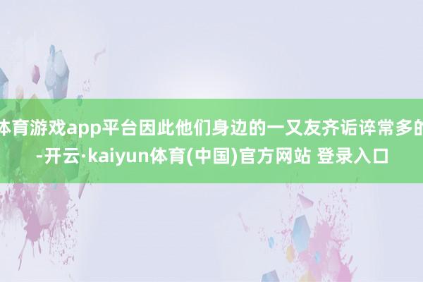 体育游戏app平台因此他们身边的一又友齐诟谇常多的-开云·kaiyun体育(中国)官方网站 登录入口