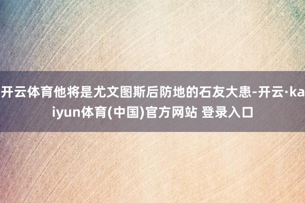 开云体育他将是尤文图斯后防地的石友大患-开云·kaiyun体育(中国)官方网站 登录入口