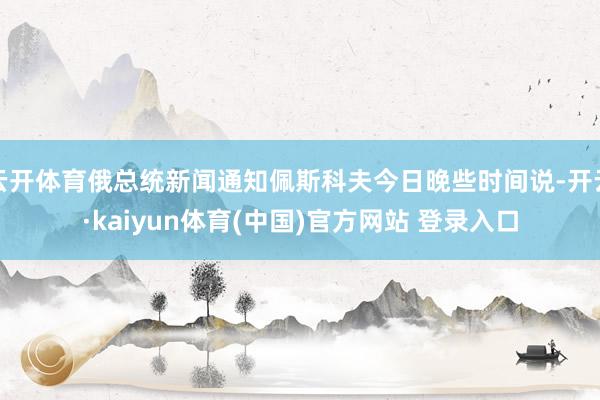 云开体育俄总统新闻通知佩斯科夫今日晚些时间说-开云·kaiyun体育(中国)官方网站 登录入口
