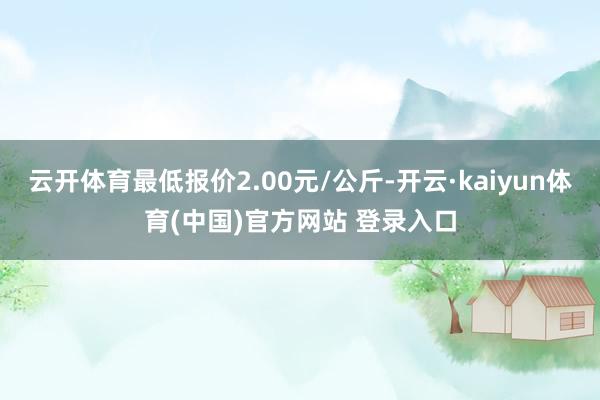 云开体育最低报价2.00元/公斤-开云·kaiyun体育(中国)官方网站 登录入口