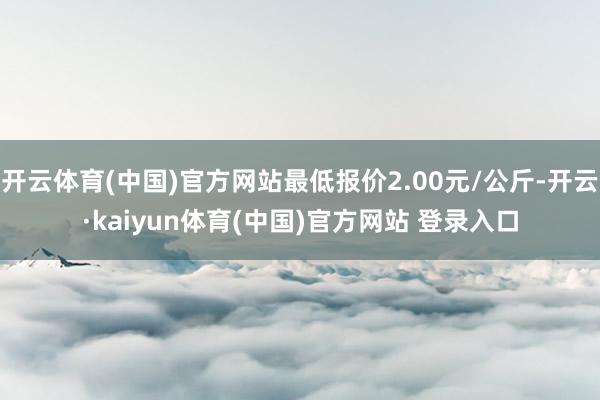 开云体育(中国)官方网站最低报价2.00元/公斤-开云·kaiyun体育(中国)官方网站 登录入口