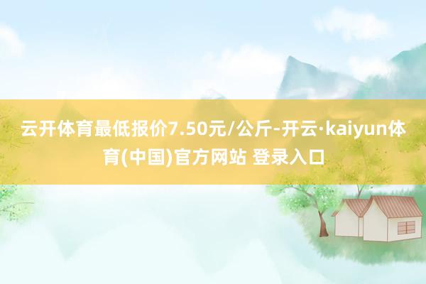 云开体育最低报价7.50元/公斤-开云·kaiyun体育(中国)官方网站 登录入口