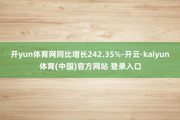 开yun体育网同比增长242.35%-开云·kaiyun体育(中国)官方网站 登录入口