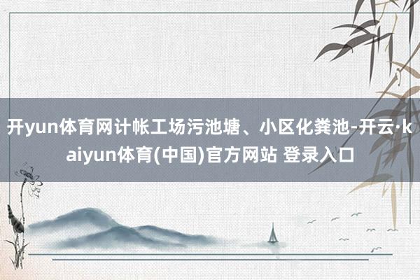开yun体育网计帐工场污池塘、小区化粪池-开云·kaiyun体育(中国)官方网站 登录入口