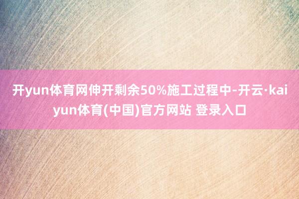 开yun体育网伸开剩余50%施工过程中-开云·kaiyun体育(中国)官方网站 登录入口