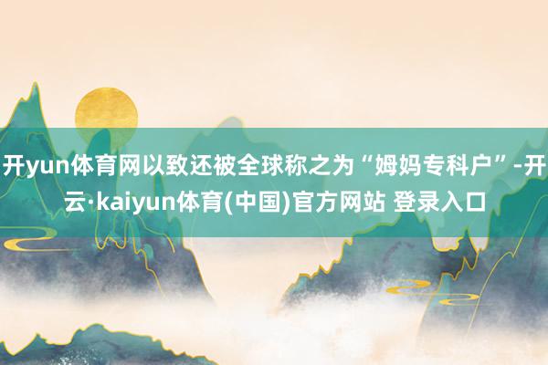 开yun体育网以致还被全球称之为“姆妈专科户”-开云·kaiyun体育(中国)官方网站 登录入口