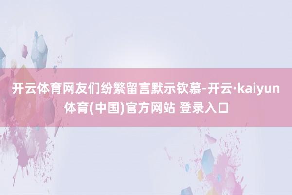 开云体育网友们纷繁留言默示钦慕-开云·kaiyun体育(中国)官方网站 登录入口