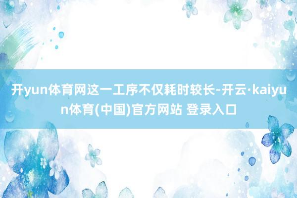 开yun体育网这一工序不仅耗时较长-开云·kaiyun体育(中国)官方网站 登录入口