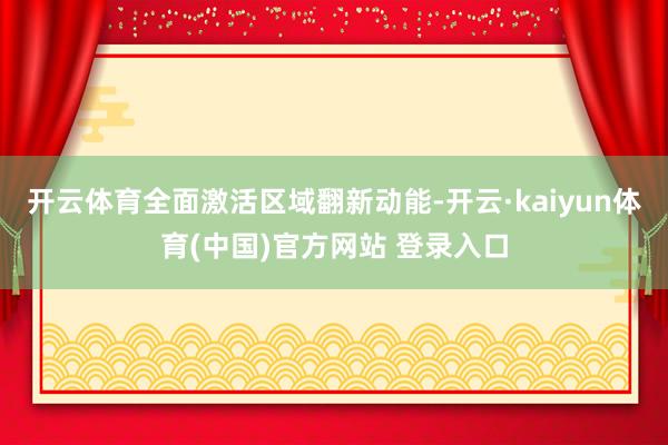 开云体育全面激活区域翻新动能-开云·kaiyun体育(中国)官方网站 登录入口
