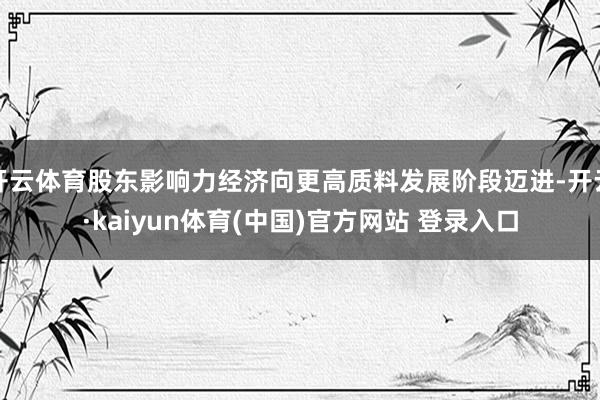 开云体育股东影响力经济向更高质料发展阶段迈进-开云·kaiyun体育(中国)官方网站 登录入口