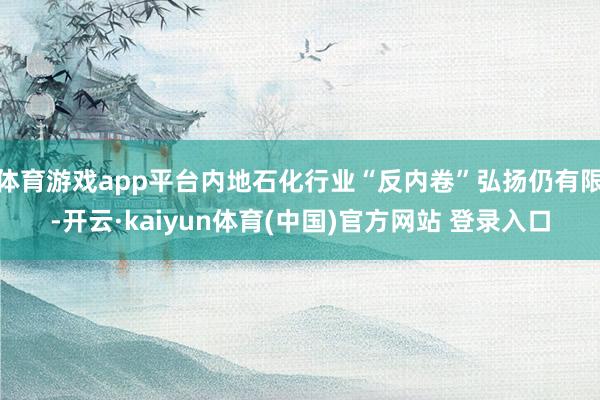 体育游戏app平台内地石化行业“反内卷”弘扬仍有限-开云·kaiyun体育(中国)官方网站 登录入口