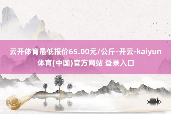 云开体育最低报价65.00元/公斤-开云·kaiyun体育(中国)官方网站 登录入口