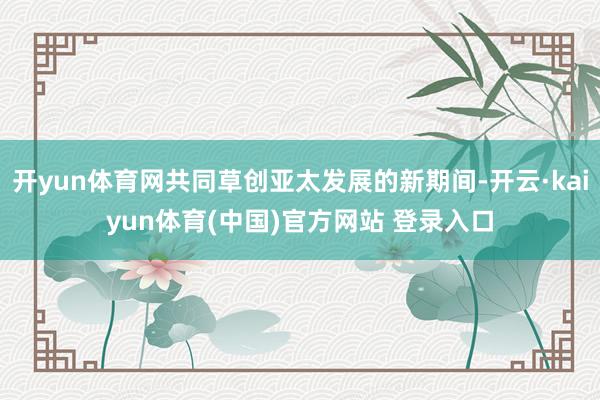 开yun体育网共同草创亚太发展的新期间-开云·kaiyun体育(中国)官方网站 登录入口