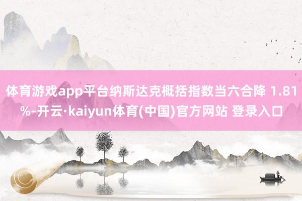 体育游戏app平台纳斯达克概括指数当六合降 1.81%-开云·kaiyun体育(中国)官方网站 登录入口