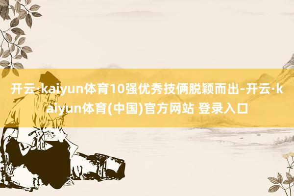 开云·kaiyun体育10强优秀技俩脱颖而出-开云·kaiyun体育(中国)官方网站 登录入口