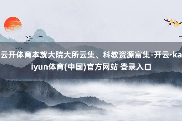 云开体育本就大院大所云集、科教资源富集-开云·kaiyun体育(中国)官方网站 登录入口