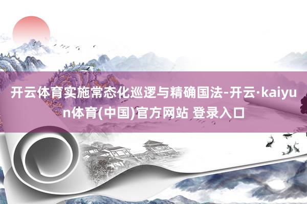 开云体育实施常态化巡逻与精确国法-开云·kaiyun体育(中国)官方网站 登录入口