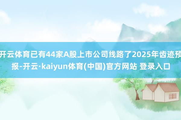 开云体育已有44家A股上市公司线路了2025年齿迹预报-开云·kaiyun体育(中国)官方网站 登录入口