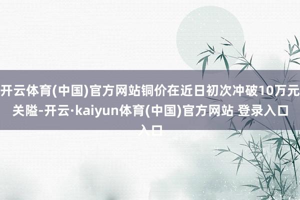 开云体育(中国)官方网站铜价在近日初次冲破10万元关隘-开云·kaiyun体育(中国)官方网站 登录入口