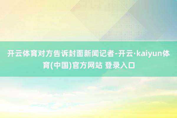 开云体育对方告诉封面新闻记者-开云·kaiyun体育(中国)官方网站 登录入口