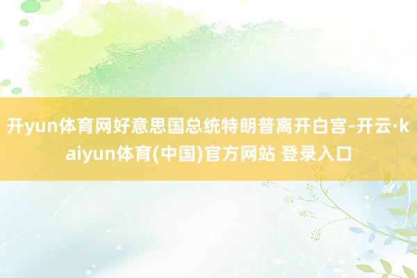 开yun体育网好意思国总统特朗普离开白宫-开云·kaiyun体育(中国)官方网站 登录入口