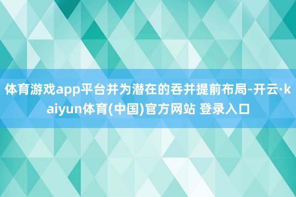 体育游戏app平台并为潜在的吞并提前布局-开云·kaiyun体育(中国)官方网站 登录入口