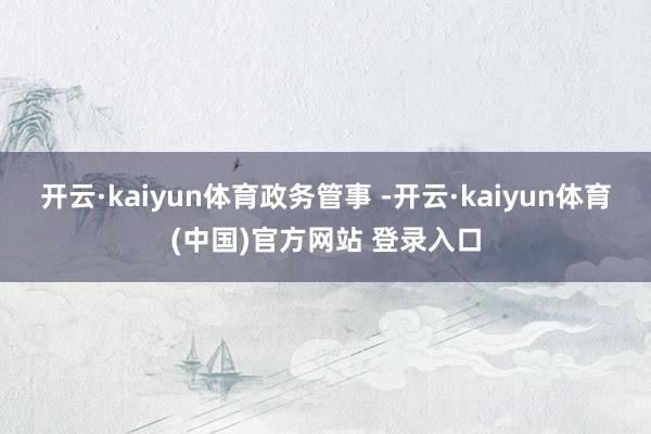 开云·kaiyun体育政务管事 -开云·kaiyun体育(中国)官方网站 登录入口