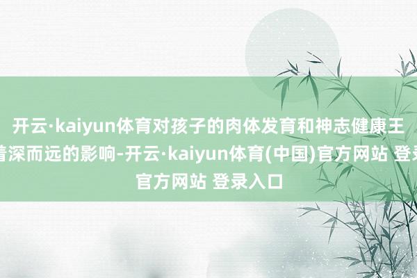 开云·kaiyun体育对孩子的肉体发育和神志健康王人有着深而远的影响-开云·kaiyun体育(中国)官方网站 登录入口