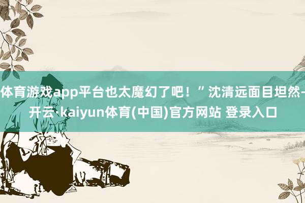 体育游戏app平台也太魔幻了吧!”沈清远面目坦然-开云·kaiyun体育(中国)官方网站 登录入口
