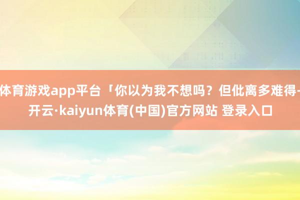 体育游戏app平台「你以为我不想吗？但仳离多难得-开云·kaiyun体育(中国)官方网站 登录入口