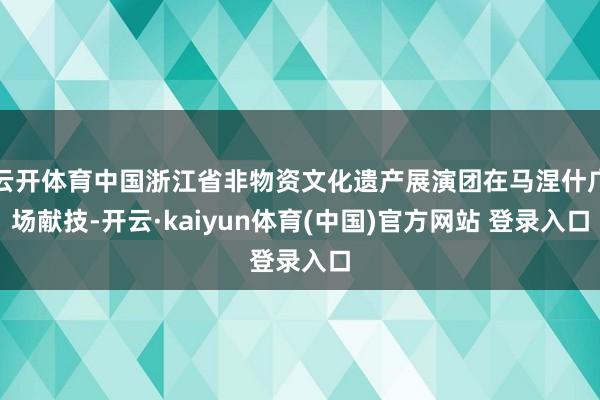 云开体育中国浙江省非物资文化遗产展演团在马涅什广场献技-开云·kaiyun体育(中国)官方网站 登录入口