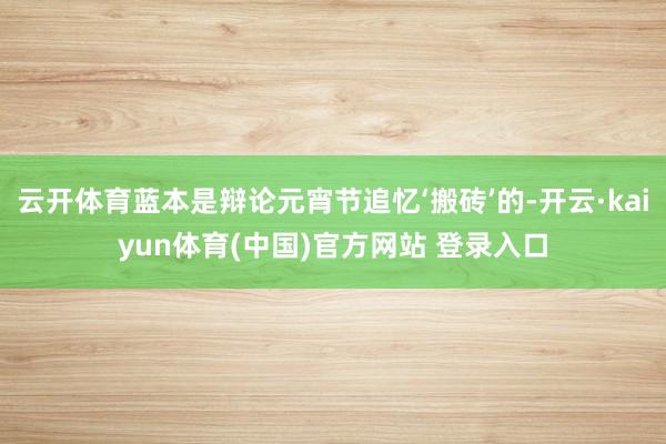 云开体育蓝本是辩论元宵节追忆‘搬砖’的-开云·kaiyun体育(中国)官方网站 登录入口
