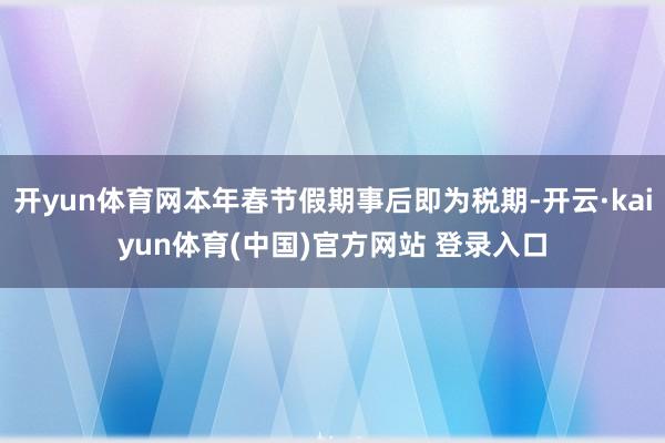开yun体育网本年春节假期事后即为税期-开云·kaiyun体育(中国)官方网站 登录入口